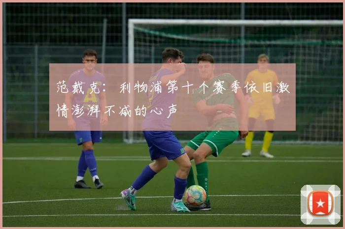 范戴克：利物浦第十个赛季依旧激情澎湃不减的心声