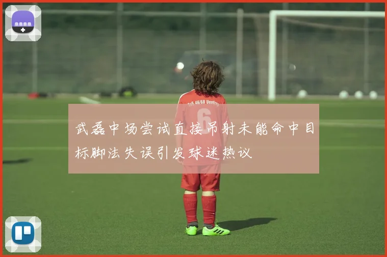 武磊中场尝试直接吊射未能命中目标脚法失误引发球迷热议