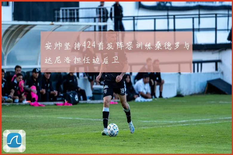 安帅坚持424首发阵容训练桑德罗与达尼洛担任边后卫