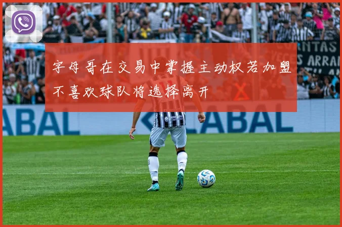字母哥在交易中掌握主动权若加盟不喜欢球队将选择离开