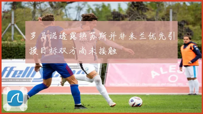 罗马诺透露热苏斯并非米兰优先引援目标双方尚未接触