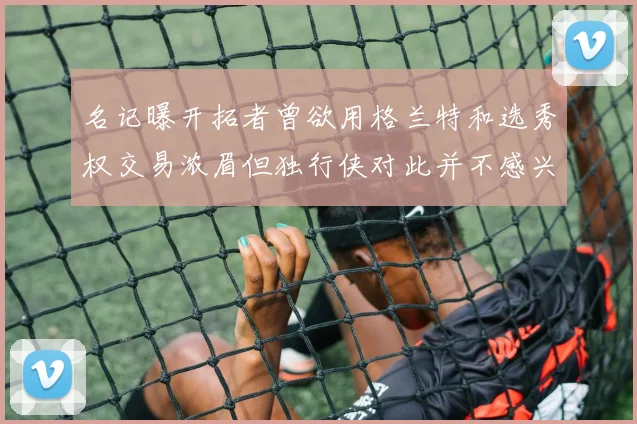 名记曝开拓者曾欲用格兰特和选秀权交易浓眉但独行侠对此并不感兴趣