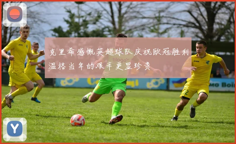 克里希感慨英超球队庆祝欧冠胜利温格当年的艰辛更显珍贵