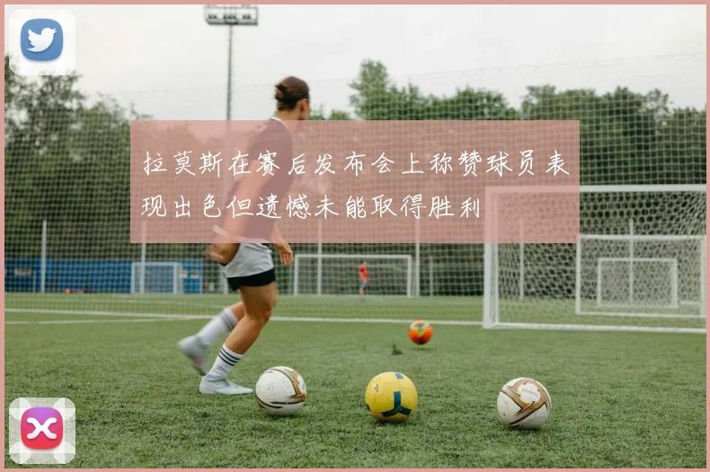 拉莫斯在赛后发布会上称赞球员表现出色但遗憾未能取得胜利