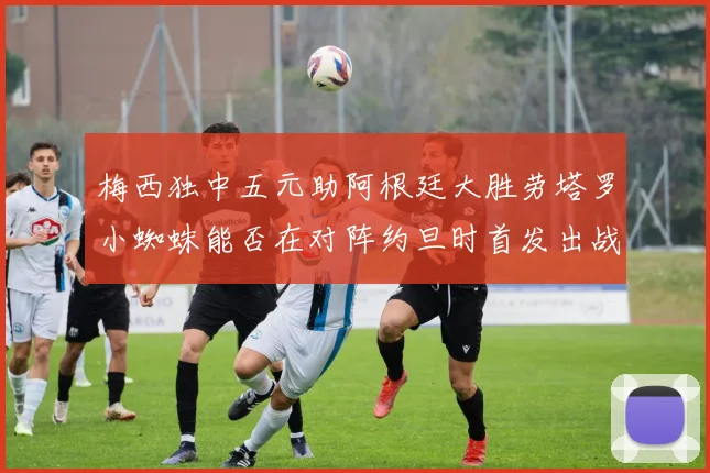 梅西独中五元助阿根廷大胜劳塔罗小蜘蛛能否在对阵约旦时首发出战