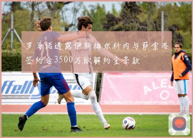 罗马诺透露伊斯梅尔科内与萨索洛签约含3500万欧解约金条款
