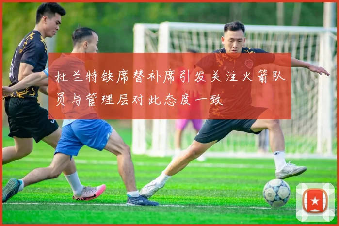 杜兰特缺席替补席引发关注火箭队员与管理层对此态度一致