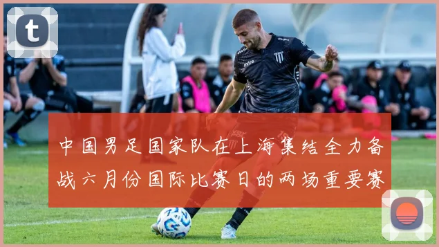 中国男足国家队在上海集结全力备战六月份国际比赛日的两场重要赛事
