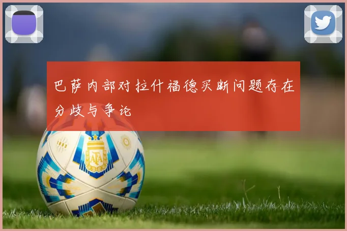 巴萨内部对拉什福德买断问题存在分歧与争论