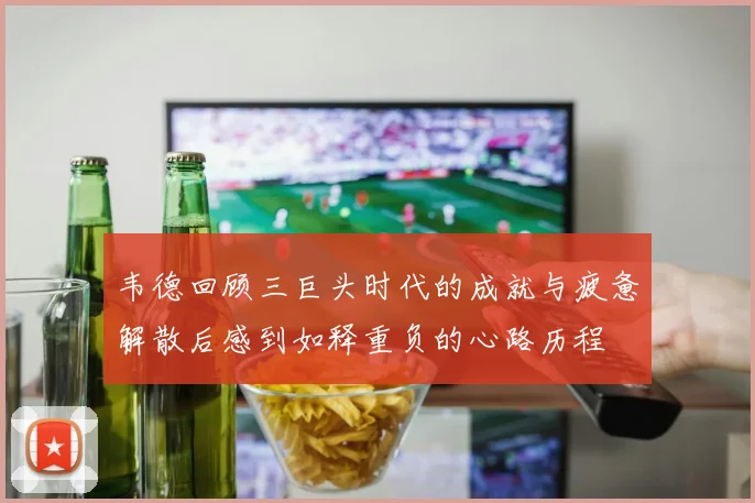 韦德回顾三巨头时代的成就与疲惫解散后感到如释重负的心路历程