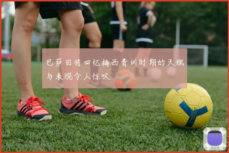 巴萨旧将回忆梅西青训时期的天赋与表现令人惊叹