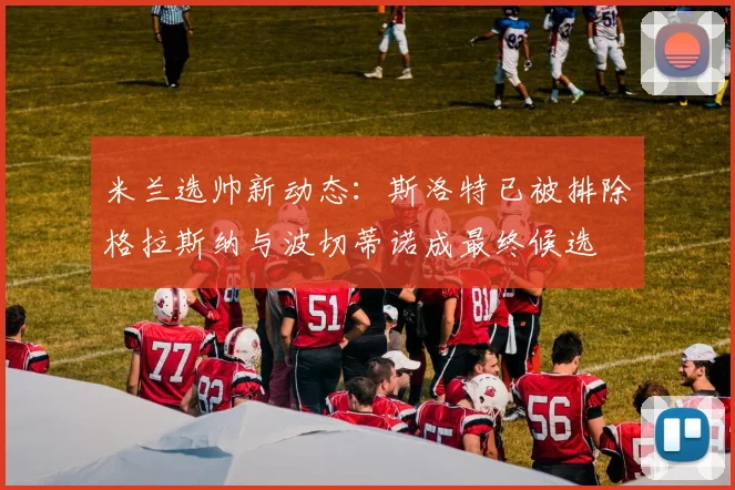 米兰选帅新动态：斯洛特已被排除格拉斯纳与波切蒂诺成最终候选